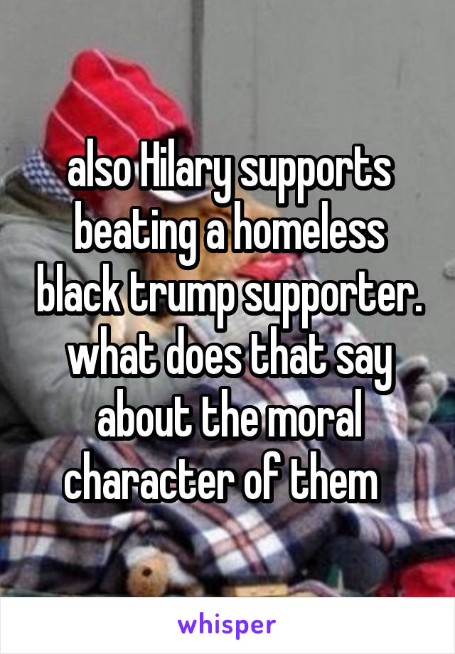also Hilary supports beating a homeless black trump supporter. what does that say about the moral character of them  