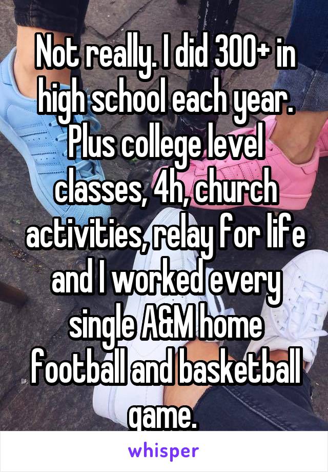 Not really. I did 300+ in high school each year. Plus college level classes, 4h, church activities, relay for life and I worked every single A&M home football and basketball game. 