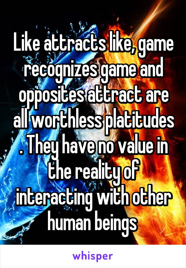 Like attracts like, game recognizes game and opposites attract are all worthless platitudes . They have no value in the reality of interacting with other human beings 