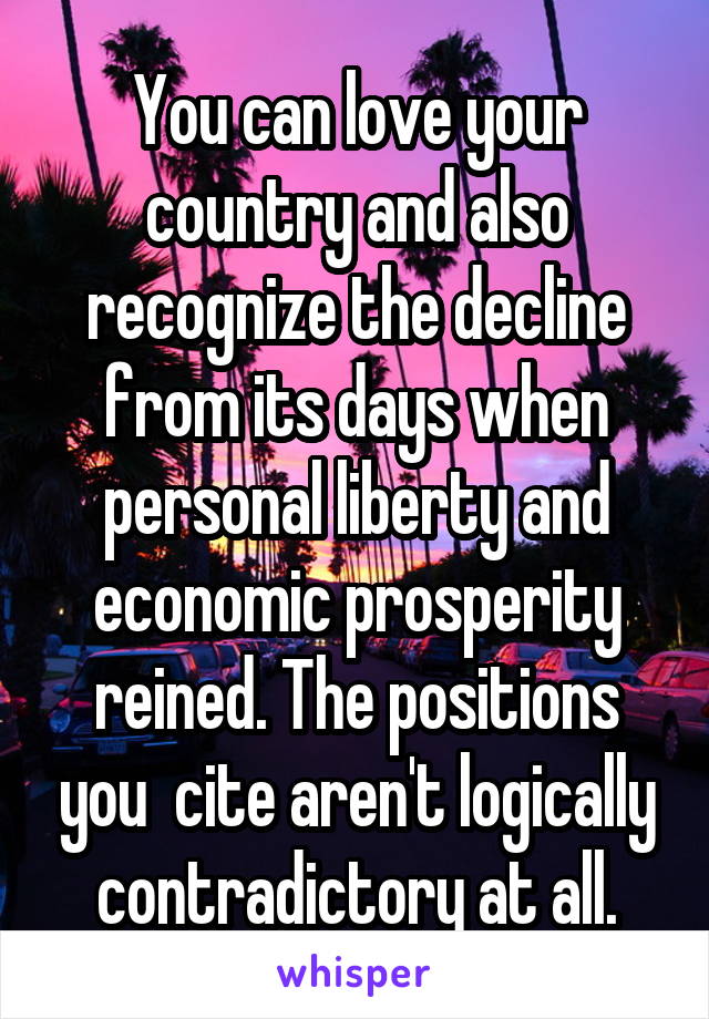 You can love your country and also recognize the decline from its days when personal liberty and economic prosperity reined. The positions you  cite aren't logically contradictory at all.