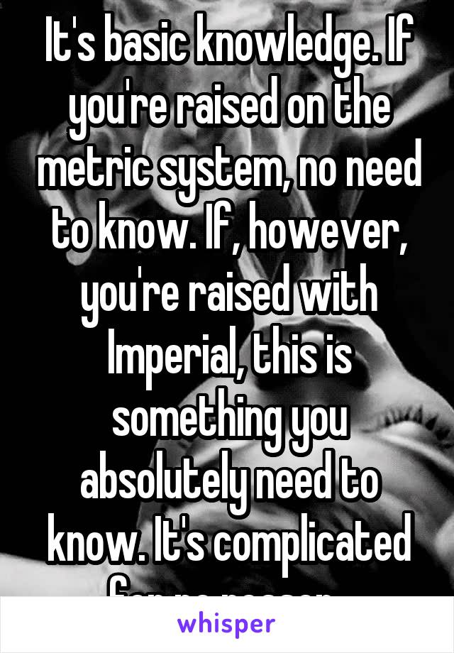 It's basic knowledge. If you're raised on the metric system, no need to know. If, however, you're raised with Imperial, this is something you absolutely need to know. It's complicated for no reason. 