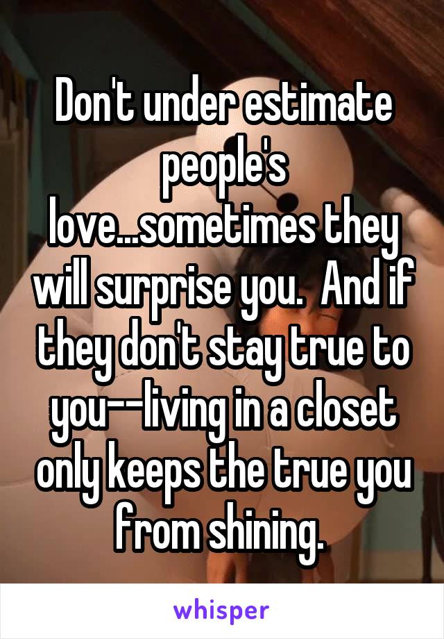 Don't under estimate people's love...sometimes they will surprise you.  And if they don't stay true to you--living in a closet only keeps the true you from shining. 
