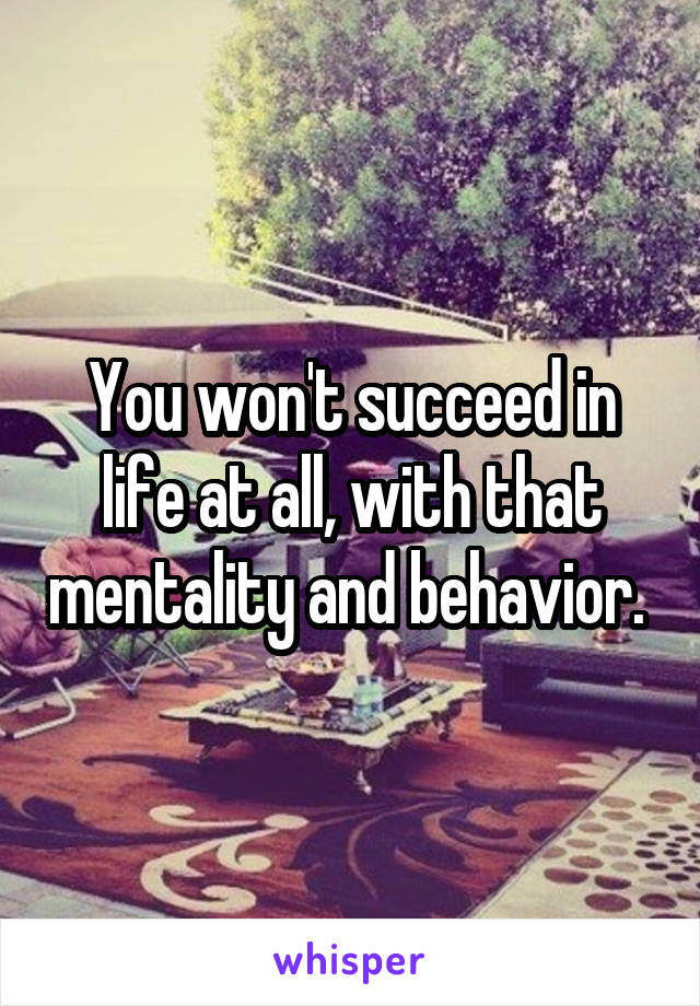 You won't succeed in life at all, with that mentality and behavior. 