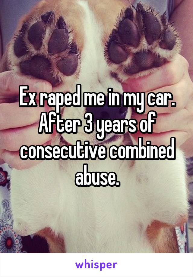 Ex raped me in my car. After 3 years of consecutive combined abuse.
