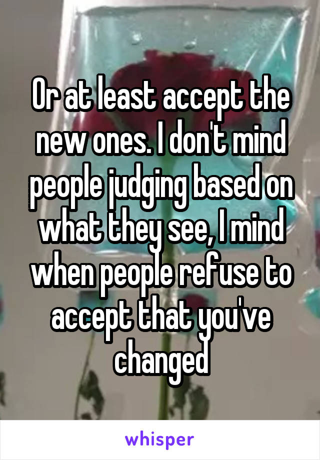 Or at least accept the new ones. I don't mind people judging based on what they see, I mind when people refuse to accept that you've changed