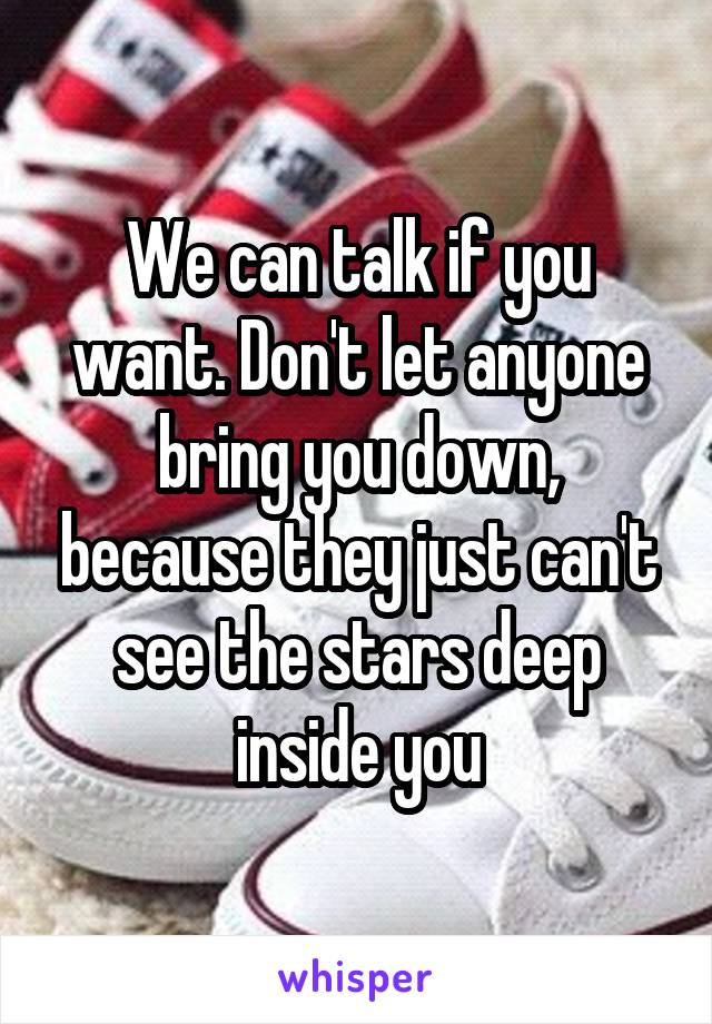 We can talk if you want. Don't let anyone bring you down, because they just can't see the stars deep inside you