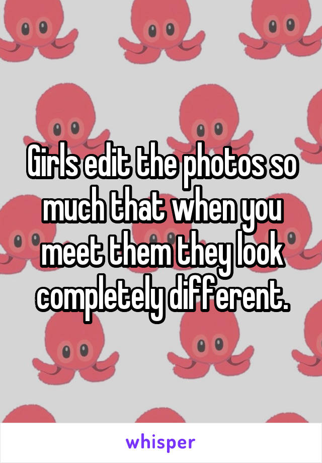 Girls edit the photos so much that when you meet them they look completely different.