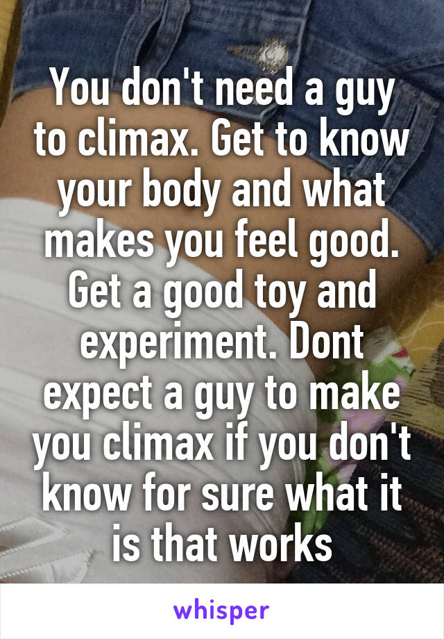 You don't need a guy to climax. Get to know your body and what makes you feel good. Get a good toy and experiment. Dont expect a guy to make you climax if you don't know for sure what it is that works