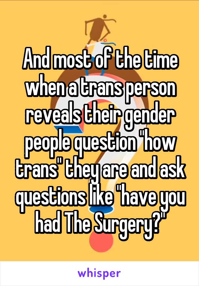 And most of the time when a trans person reveals their gender people question "how trans" they are and ask questions like "have you had The Surgery?"