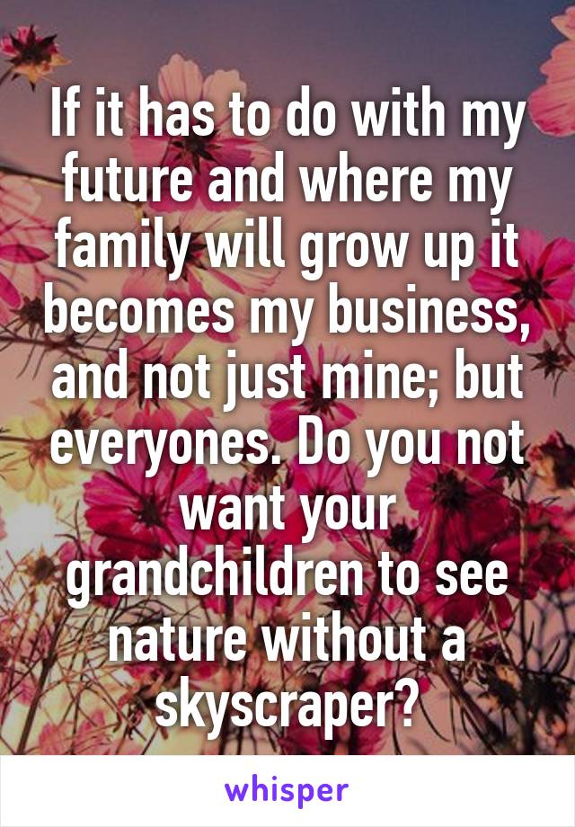 If it has to do with my future and where my family will grow up it becomes my business, and not just mine; but everyones. Do you not want your grandchildren to see nature without a skyscraper?