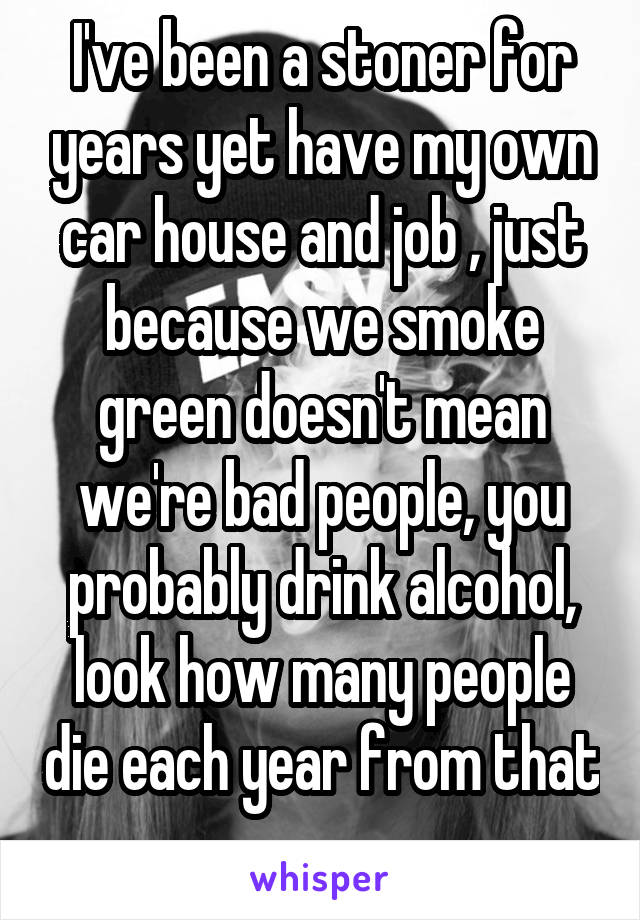 I've been a stoner for years yet have my own car house and job , just because we smoke green doesn't mean we're bad people, you probably drink alcohol, look how many people die each year from that 