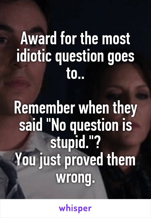 Award for the most idiotic question goes to..

Remember when they said "No question is stupid."?
You just proved them wrong.