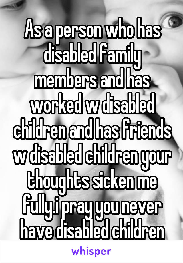 As a person who has disabled family members and has worked w disabled children and has friends w disabled children your thoughts sicken me fully.i pray you never have disabled children
