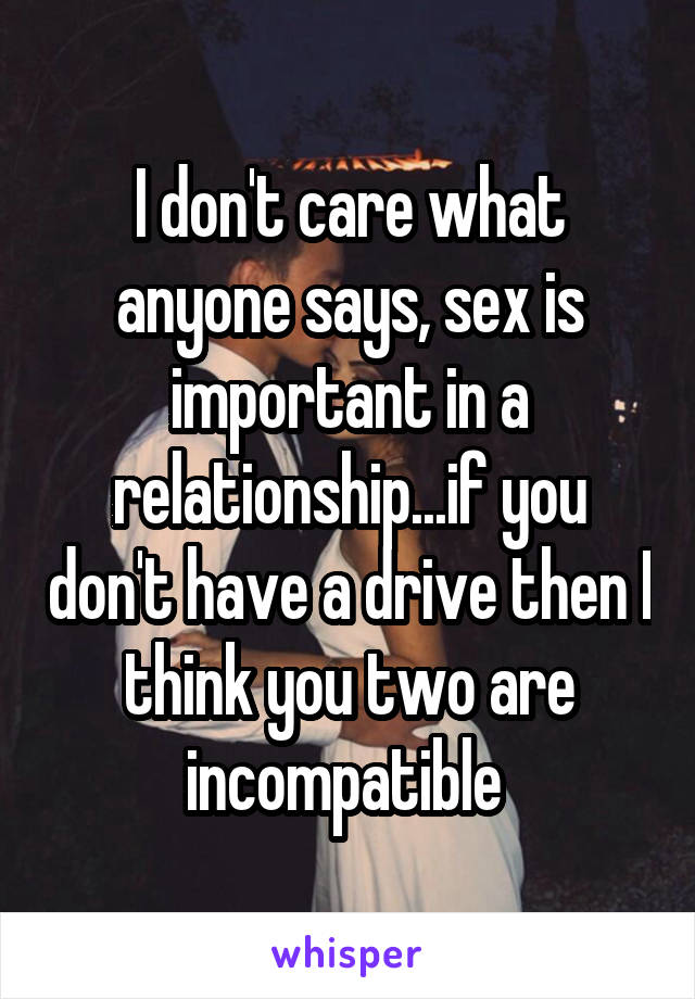 I don't care what anyone says, sex is important in a relationship...if you don't have a drive then I think you two are incompatible 