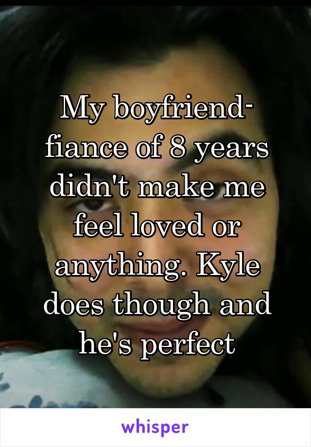 My boyfriend- fiance of 8 years didn't make me feel loved or anything. Kyle does though and he's perfect