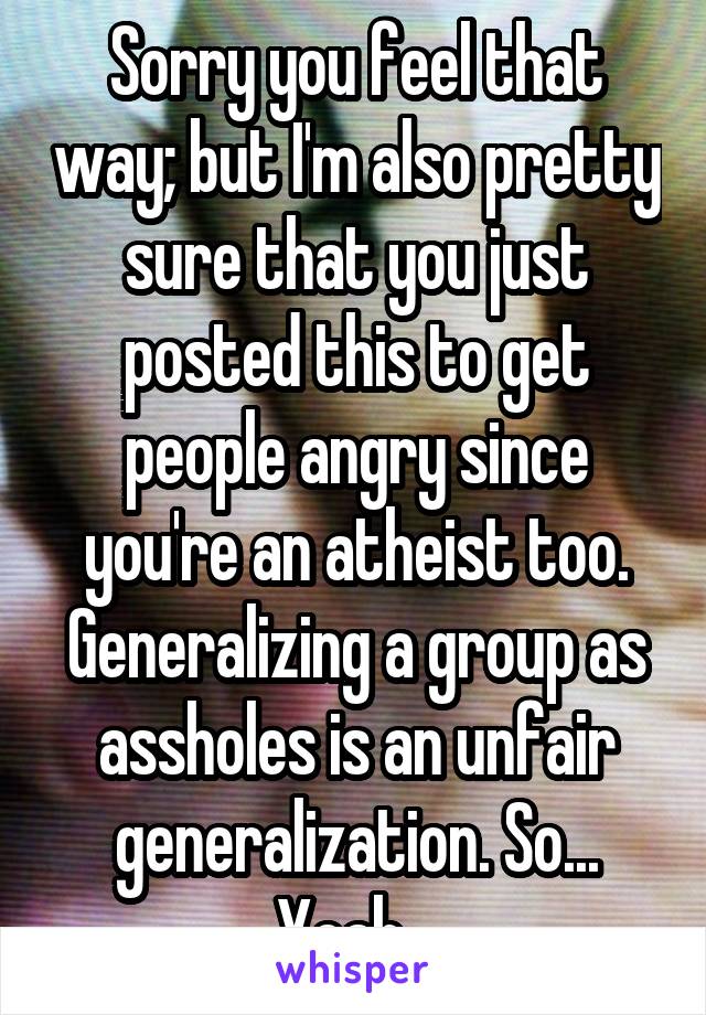 Sorry you feel that way; but I'm also pretty sure that you just posted this to get people angry since you're an atheist too. Generalizing a group as assholes is an unfair generalization. So... Yeah...