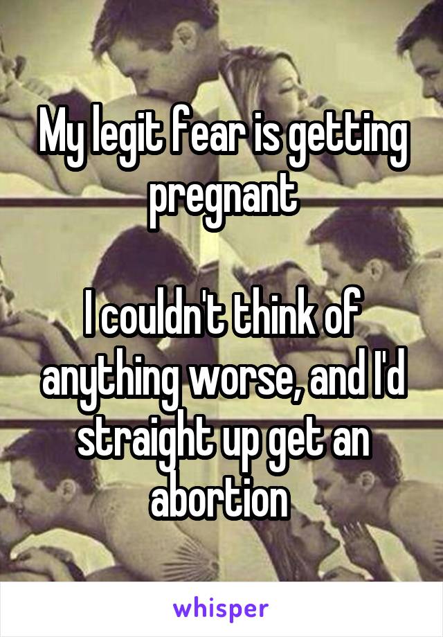 My legit fear is getting pregnant

I couldn't think of anything worse, and I'd straight up get an abortion 