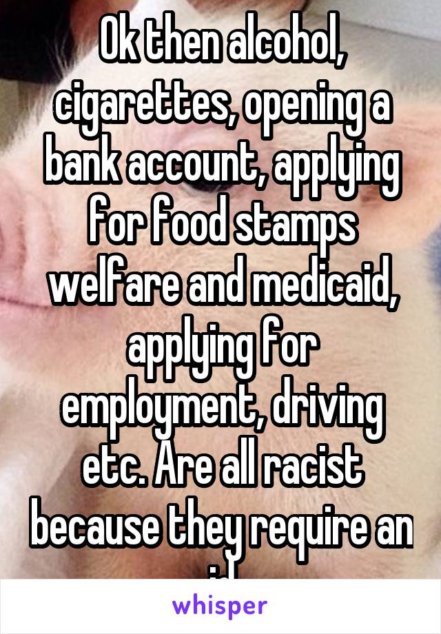 Ok then alcohol, cigarettes, opening a bank account, applying for food stamps welfare and medicaid, applying for employment, driving etc. Are all racist because they require an id
