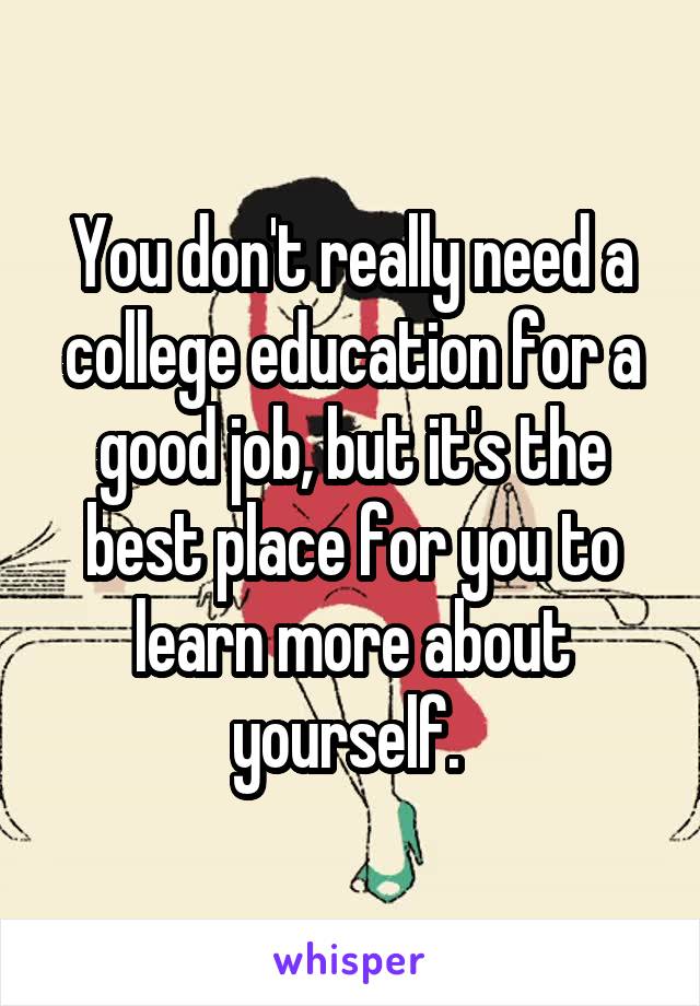 You don't really need a college education for a good job, but it's the best place for you to learn more about yourself. 