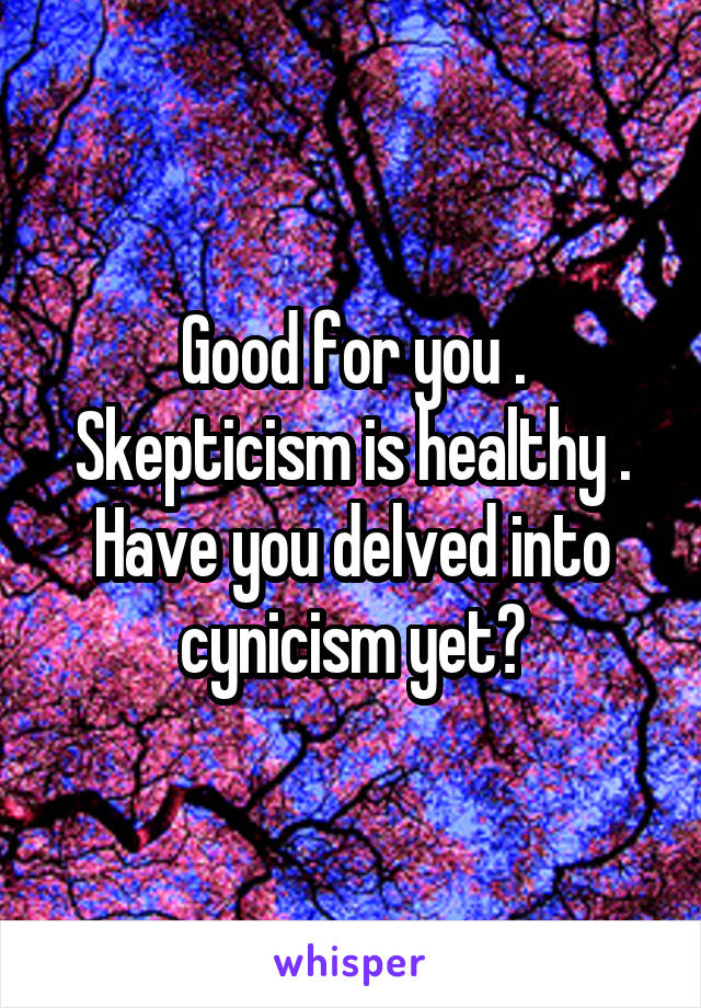 Good for you . Skepticism is healthy . Have you delved into cynicism yet?