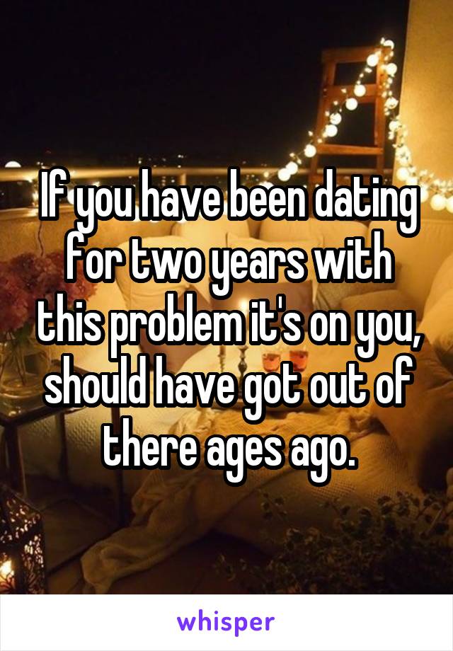 If you have been dating for two years with this problem it's on you, should have got out of there ages ago.