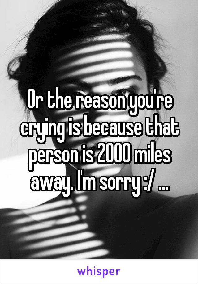 Or the reason you're crying is because that person is 2000 miles away. I'm sorry :/ ...