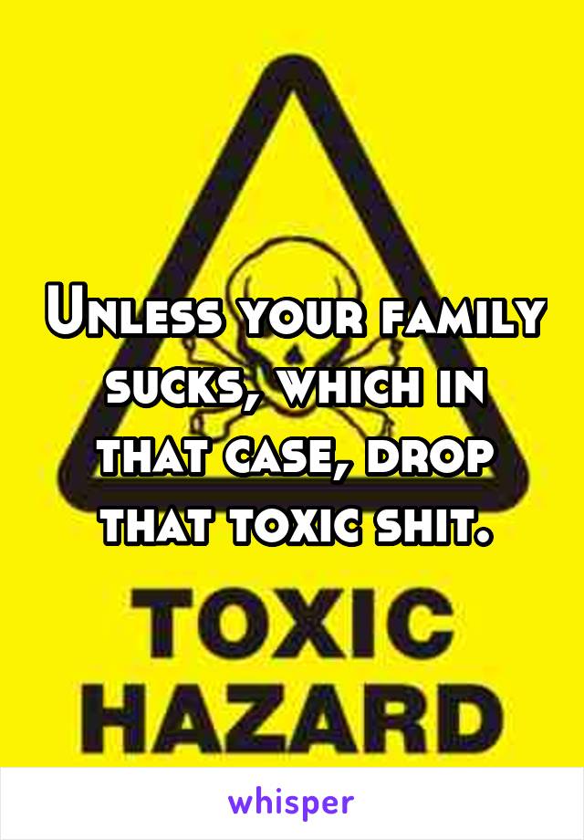 Unless your family sucks, which in that case, drop that toxic shit.