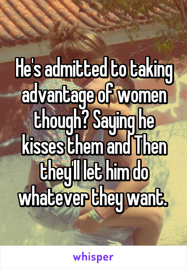 He's admitted to taking advantage of women though? Saying he kisses them and Then they'll let him do whatever they want. 