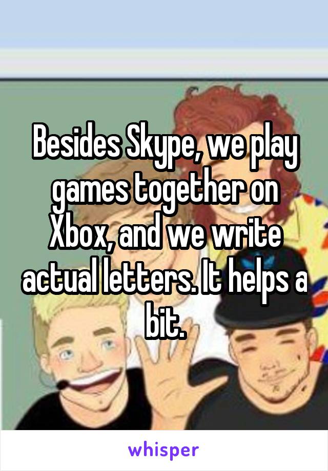 Besides Skype, we play games together on Xbox, and we write actual letters. It helps a bit.