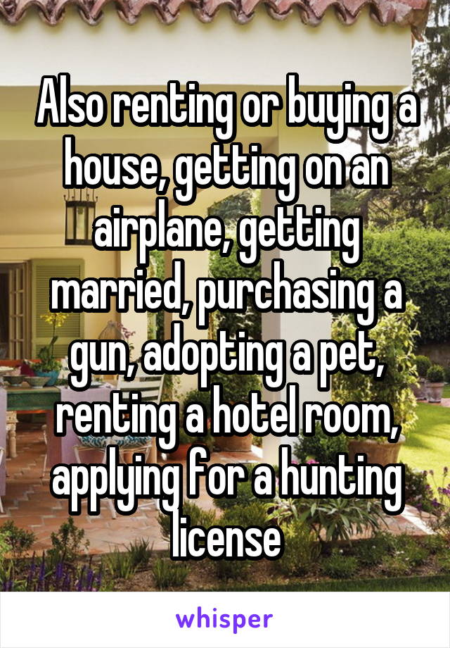 Also renting or buying a house, getting on an airplane, getting married, purchasing a gun, adopting a pet, renting a hotel room, applying for a hunting license