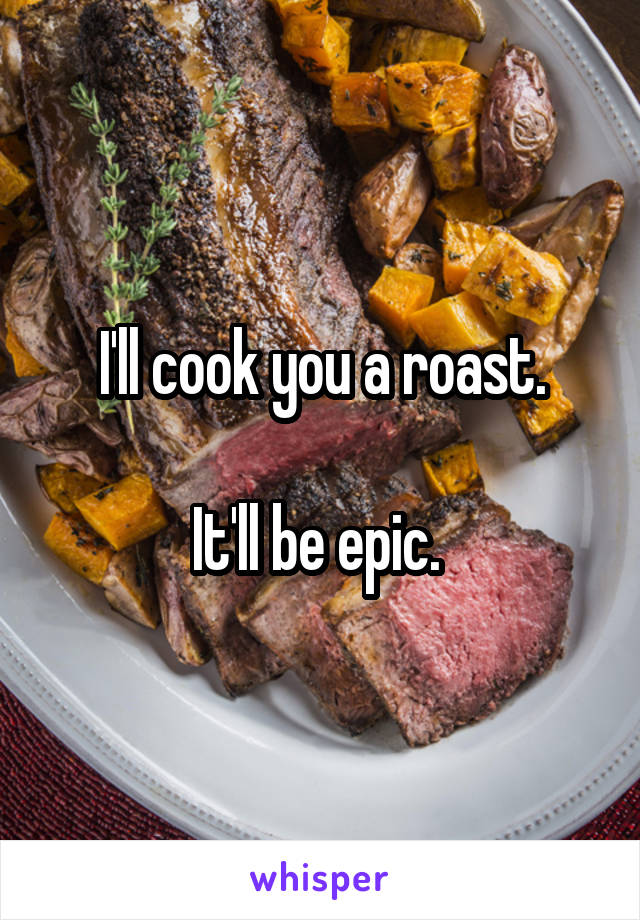 I'll cook you a roast.

It'll be epic. 