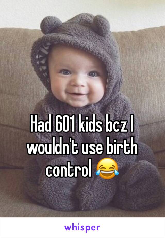 Had 601 kids bcz I wouldn't use birth control 😂