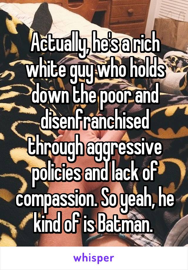 Actually, he's a rich white guy who holds down the poor and disenfranchised through aggressive policies and lack of compassion. So yeah, he kind of is Batman. 