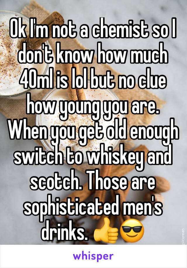 Ok I'm not a chemist so I don't know how much 40ml is lol but no clue how young you are. When you get old enough switch to whiskey and scotch. Those are sophisticated men's drinks. 👍😎