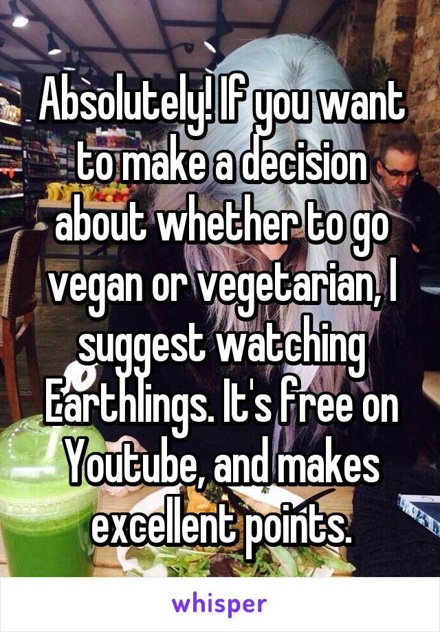 Absolutely! If you want to make a decision about whether to go vegan or vegetarian, I suggest watching Earthlings. It's free on Youtube, and makes excellent points.