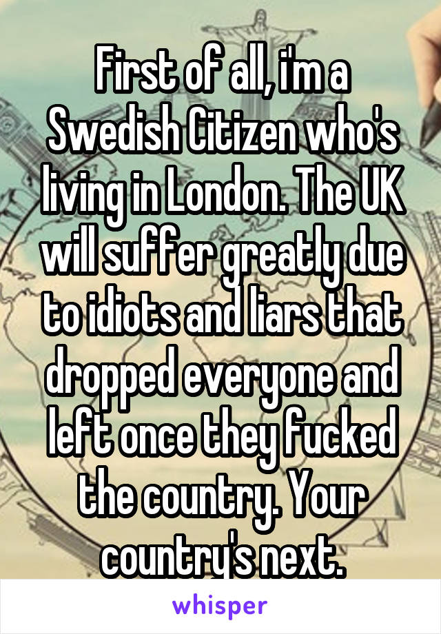 First of all, i'm a Swedish Citizen who's living in London. The UK will suffer greatly due to idiots and liars that dropped everyone and left once they fucked the country. Your country's next.
