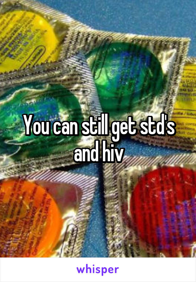You can still get std's and hiv