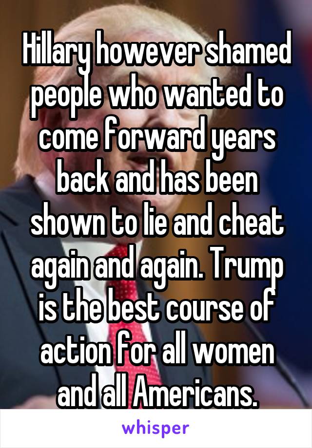 Hillary however shamed people who wanted to come forward years back and has been shown to lie and cheat again and again. Trump is the best course of action for all women and all Americans.