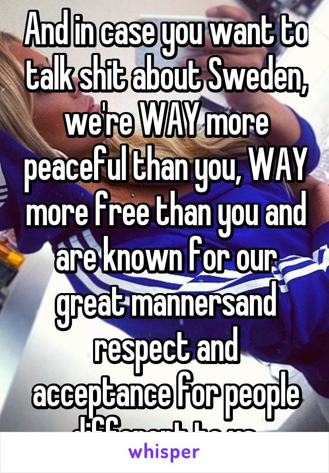 And in case you want to talk shit about Sweden, we're WAY more peaceful than you, WAY more free than you and are known for our great mannersand respect and acceptance for people different to us.