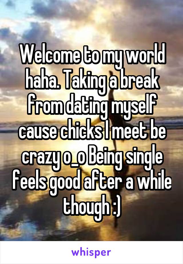 Welcome to my world haha. Taking a break from dating myself cause chicks I meet be crazy o_o Being single feels good after a while though :)
