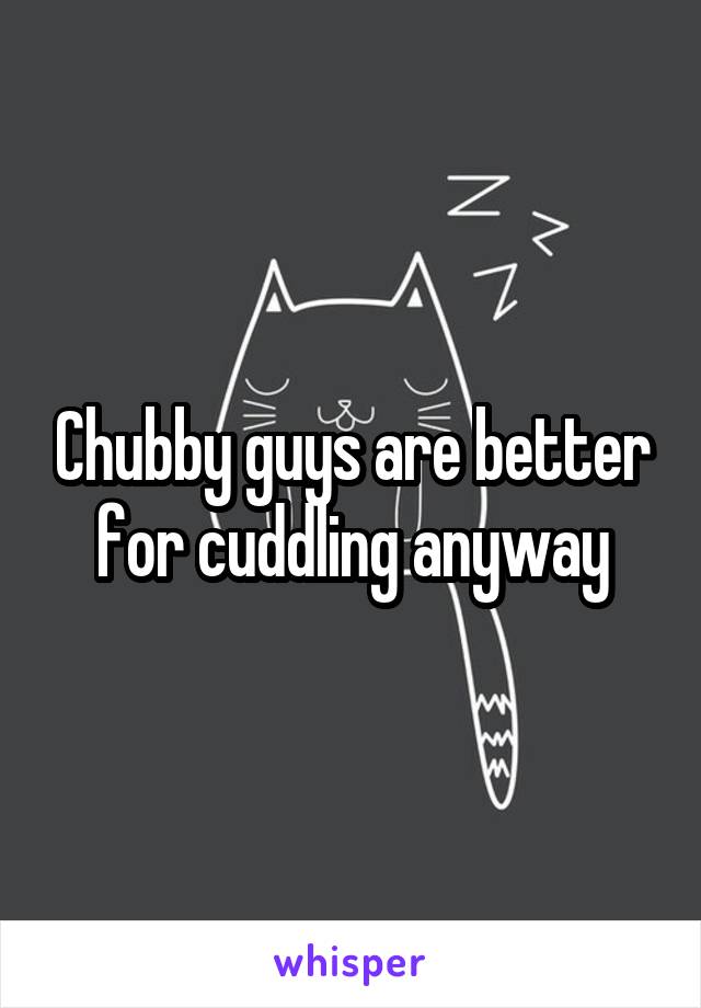 Chubby guys are better for cuddling anyway