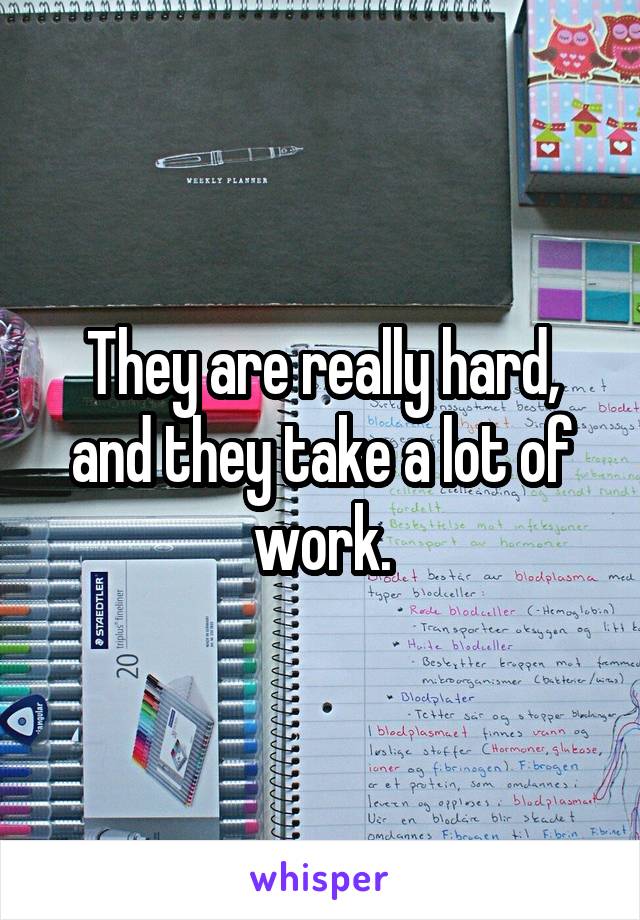 They are really hard, and they take a lot of work.