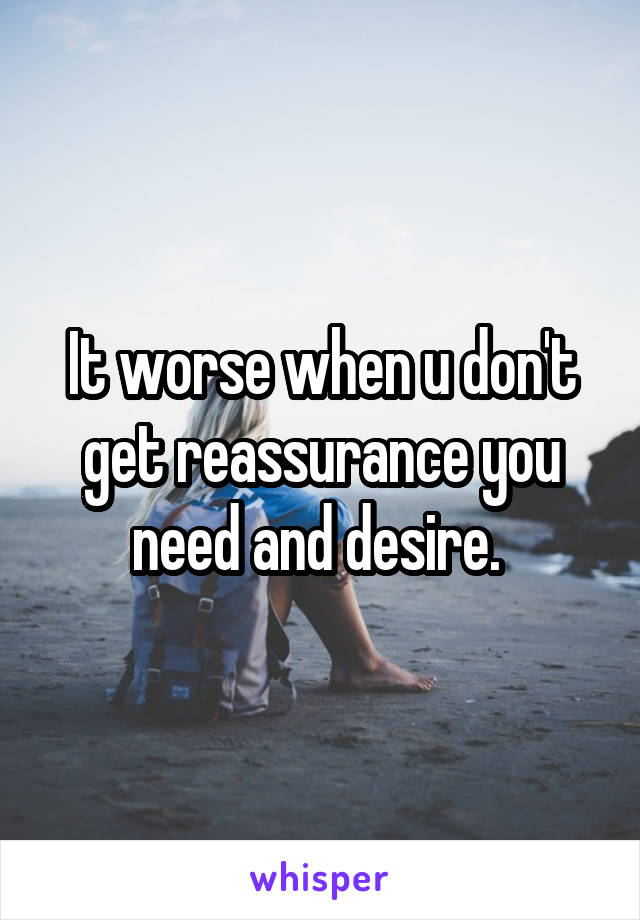 It worse when u don't get reassurance you need and desire. 
