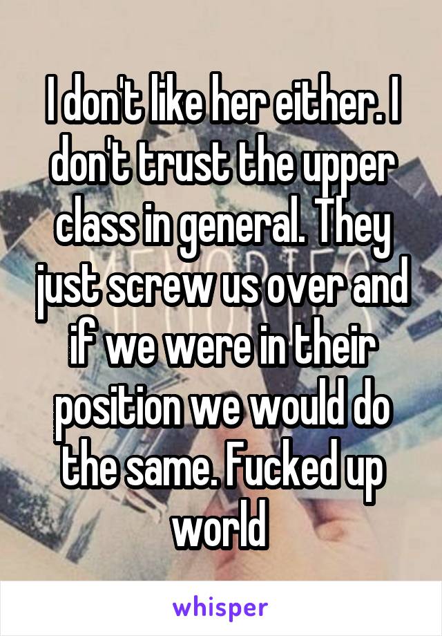 I don't like her either. I don't trust the upper class in general. They just screw us over and if we were in their position we would do the same. Fucked up world 