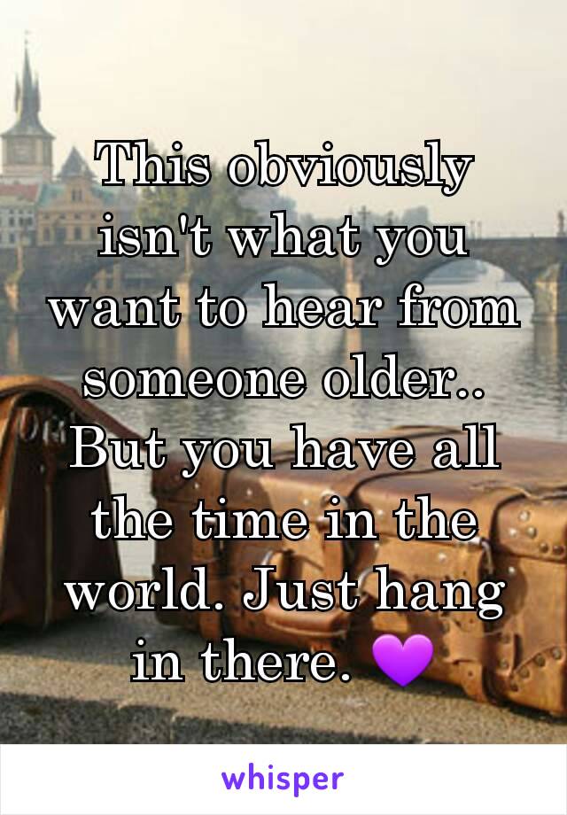 This obviously isn't what you want to hear from someone older.. But you have all the time in the world. Just hang in there. 💜