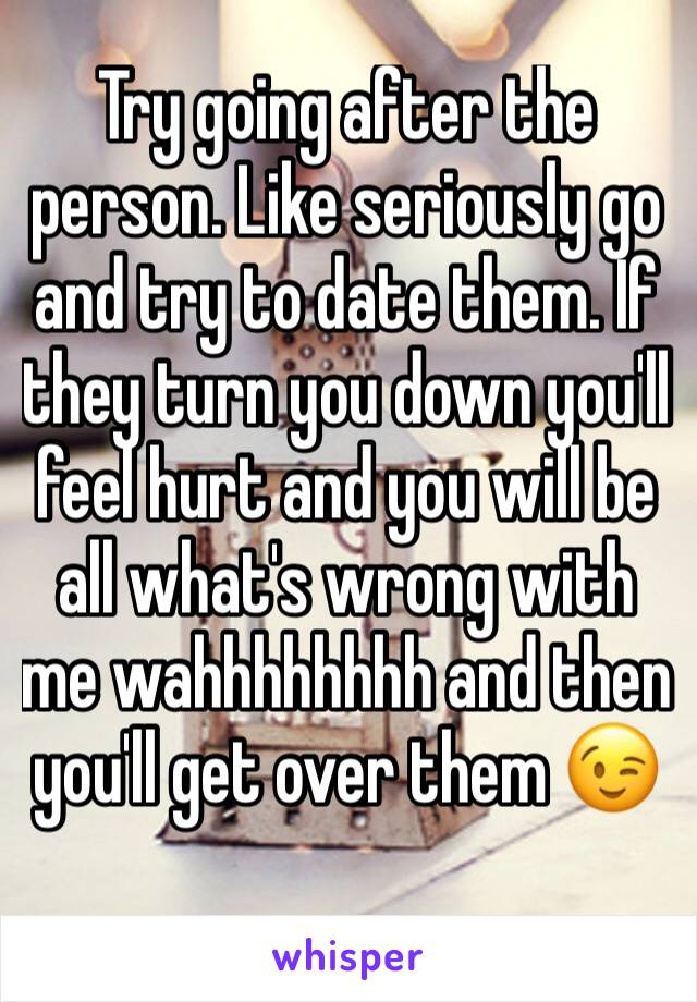 Try going after the person. Like seriously go and try to date them. If they turn you down you'll feel hurt and you will be all what's wrong with me wahhhhhhhh and then you'll get over them 😉