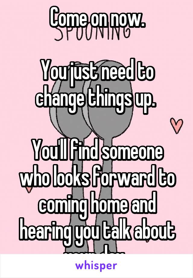 Come on now.

You just need to change things up. 

You'll find someone who looks forward to coming home and hearing you talk about your day. 