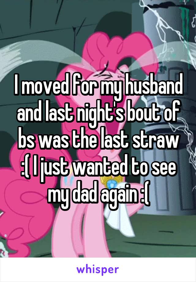 I moved for my husband and last night's bout of bs was the last straw :( I just wanted to see my dad again :(