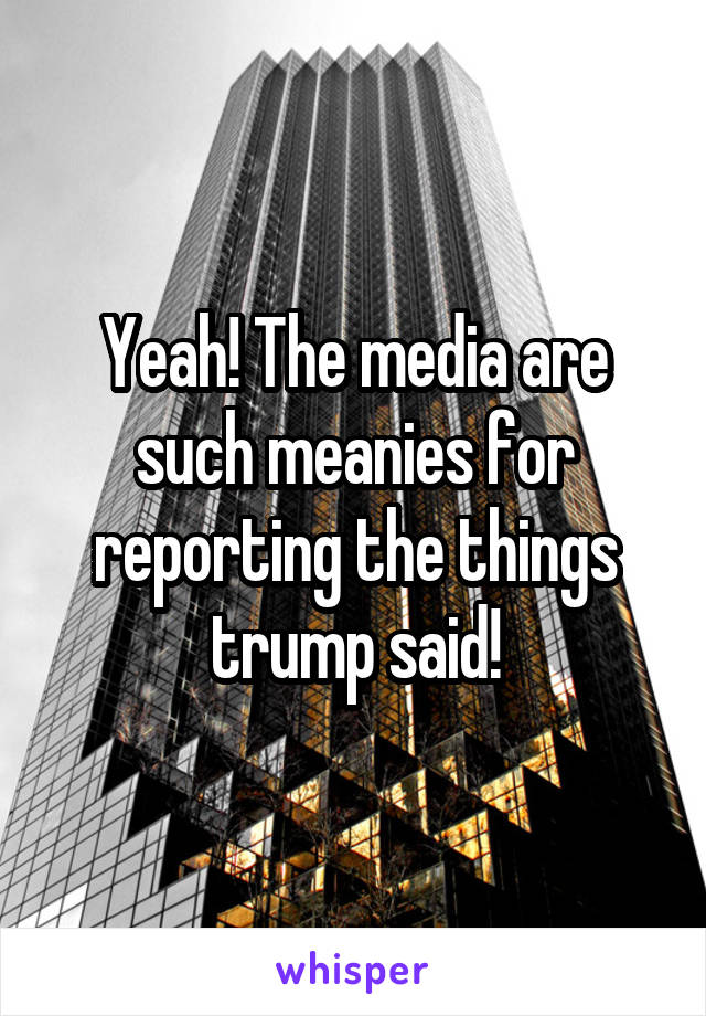 Yeah! The media are such meanies for reporting the things trump said!