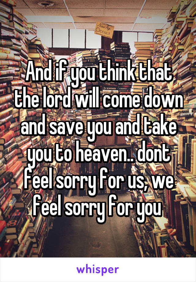 And if you think that the lord will come down and save you and take you to heaven.. dont feel sorry for us, we feel sorry for you 